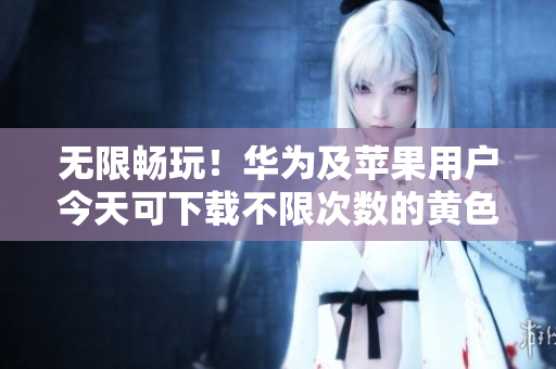 无限畅玩！华为及苹果用户今天可下载不限次数的黄色软件大全3.0.3
