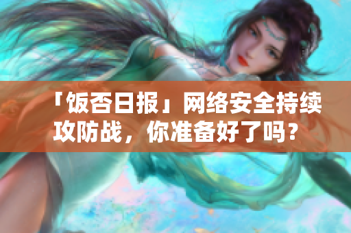 「饭否日报」网络安全持续攻防战，你准备好了吗？