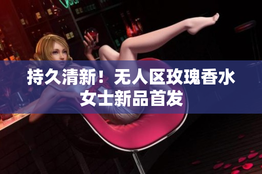 持久清新！无人区玫瑰香水女士新品首发