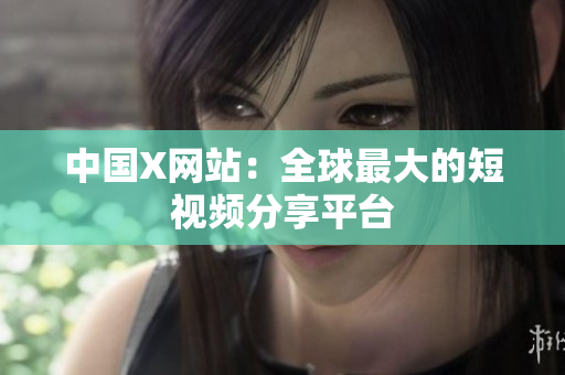 中国X网站：全球最大的短视频分享平台
