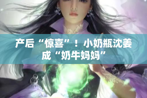 产后“惊喜”！小奶瓶沈姜成“奶牛妈妈”