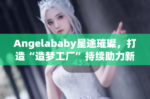 Angelababy星途璀璨，打造“造梦工厂”持续助力新生代艺人