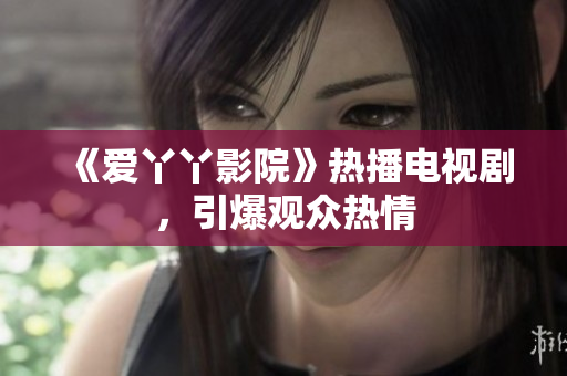 《爱丫丫影院》热播电视剧，引爆观众热情
