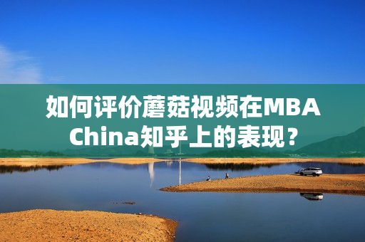 如何评价蘑菇视频在MBAChina知乎上的表现？