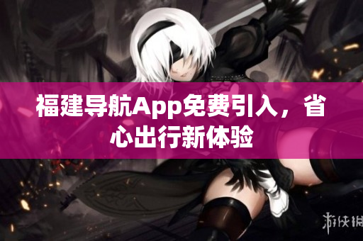 福建导航App免费引入，省心出行新体验