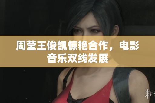 周莹王俊凯惊艳合作，电影音乐双线发展
