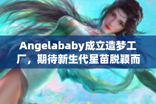 Angelababy成立造梦工厂，期待新生代星苗脱颖而出