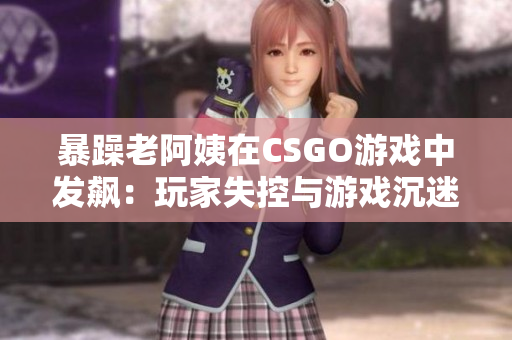 暴躁老阿姨在CSGO游戏中发飙：玩家失控与游戏沉迷的现实问题
