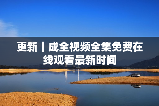 更新｜成全视频全集免费在线观看最新时间