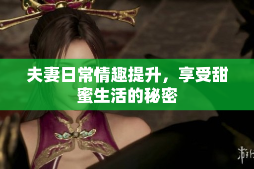 夫妻日常情趣提升，享受甜蜜生活的秘密