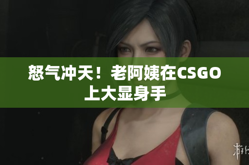 怒气冲天！老阿姨在CSGO上大显身手