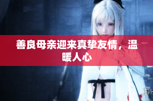 善良母亲迎来真挚友情，温暖人心