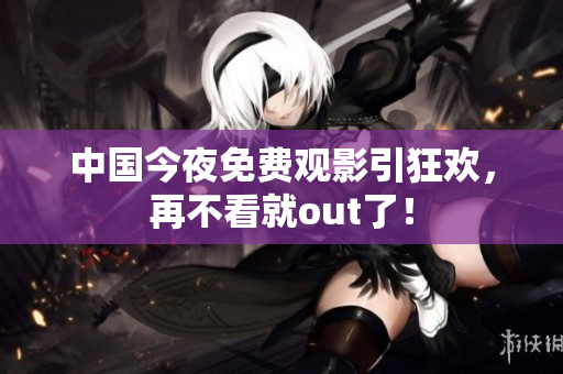 中国今夜免费观影引狂欢，再不看就out了！