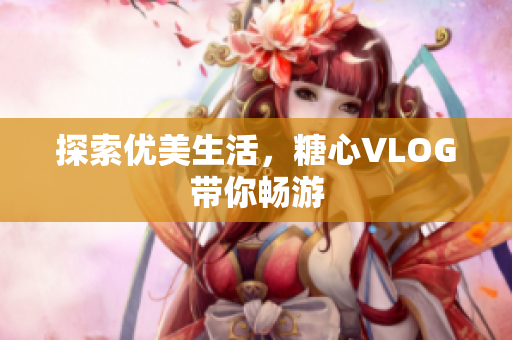 探索优美生活，糖心VLOG带你畅游