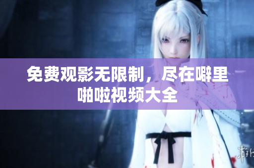 免费观影无限制，尽在噼里啪啦视频大全