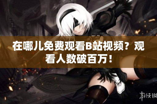 在哪儿免费观看B站视频？观看人数破百万！