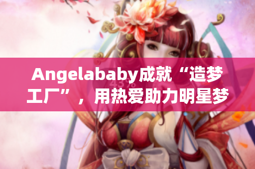 Angelababy成就“造梦工厂”，用热爱助力明星梦想