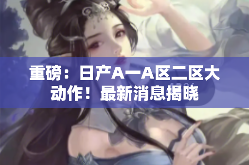 重磅：日产A一A区二区大动作！最新消息揭晓