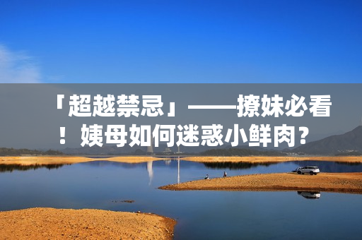 「超越禁忌」——撩妹必看！姨母如何迷惑小鲜肉？