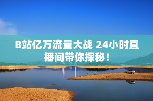 B站亿万流量大战 24小时直播间带你探秘！