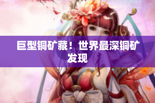 巨型铜矿藏！世界最深铜矿发现