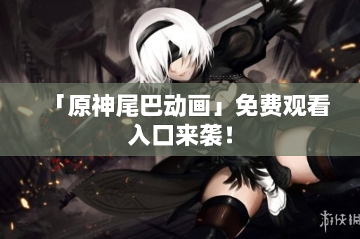 「原神尾巴动画」免费观看入口来袭！