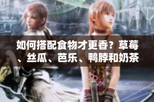 如何搭配食物才更香？草莓、丝瓜、芭乐、鸭脖和奶茶重磅推荐！