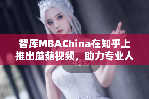 智库MBAChina在知乎上推出蘑菇视频，助力专业人士学习
