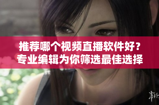 推荐哪个视频直播软件好？专业编辑为你筛选最佳选择