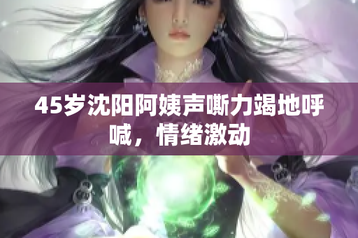 45岁沈阳阿姨声嘶力竭地呼喊，情绪激动