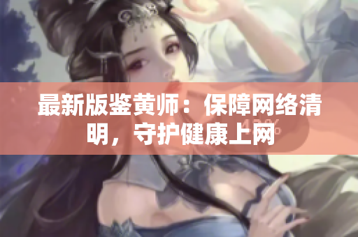 最新版鉴黄师：保障网络清明，守护健康上网