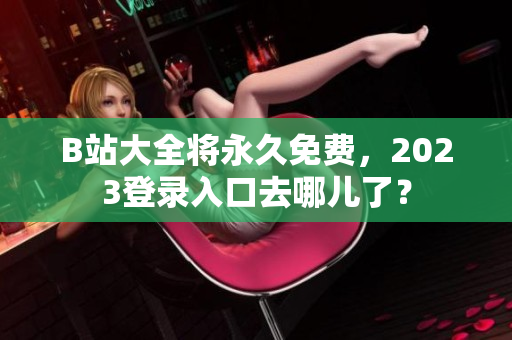 B站大全将永久免费，2023登录入口去哪儿了？