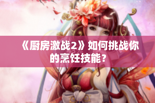 《厨房激战2》如何挑战你的烹饪技能？