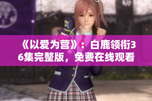 《以爱为营》：白鹿领衔36集完整版，免费在线观看