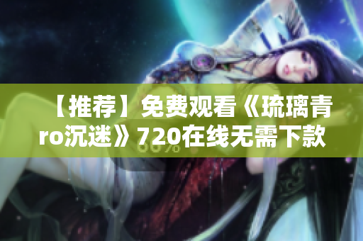 【推荐】免费观看《琉璃青ro沉迷》720在线无需下款！