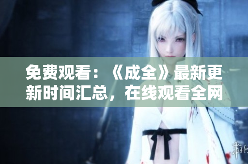 免费观看：《成全》最新更新时间汇总，在线观看全网首映！