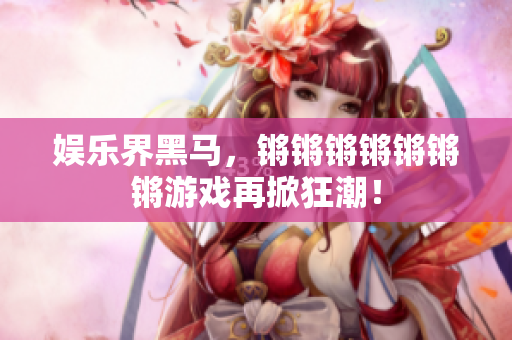 娱乐界黑马，锵锵锵锵锵锵锵游戏再掀狂潮！