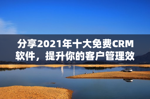 分享2021年十大免费CRM软件，提升你的客户管理效率
