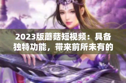 2023版蘑菇短视频：具备独特功能，带来前所未有的创作体验