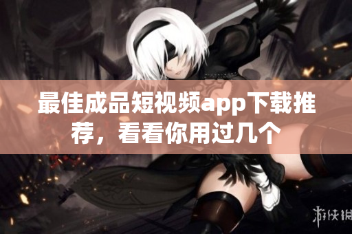 最佳成品短视频app下载推荐，看看你用过几个
