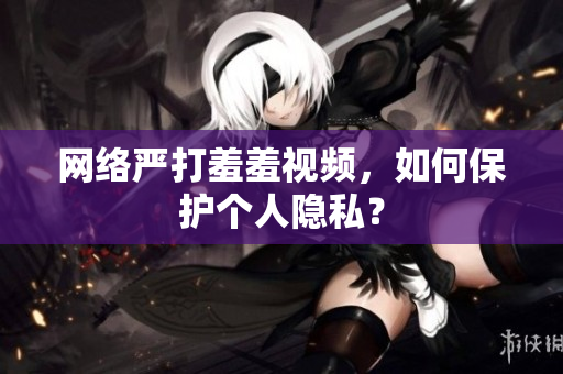 网络严打羞羞视频，如何保护个人隐私？