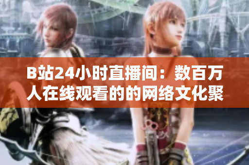 B站24小时直播间：数百万人在线观看的的网络文化聚集地