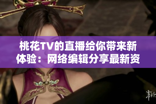 桃花TV的直播给你带来新体验：网络编辑分享最新资讯