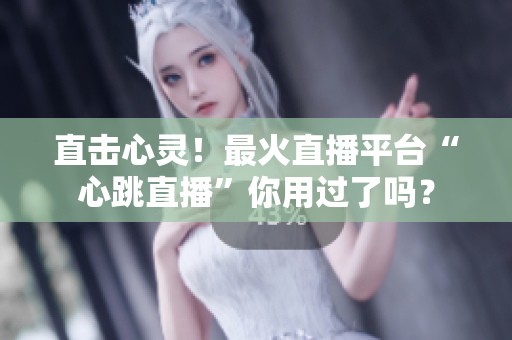 直击心灵！最火直播平台“心跳直播”你用过了吗？