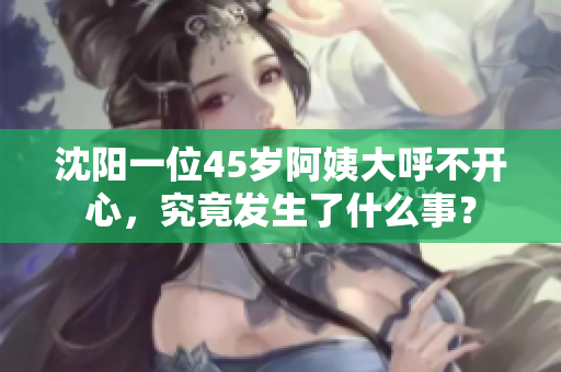 沈阳一位45岁阿姨大呼不开心，究竟发生了什么事？