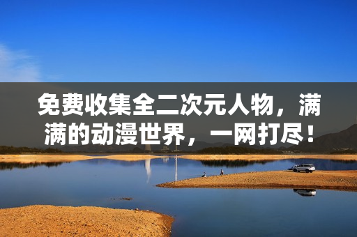 免费收集全二次元人物，满满的动漫世界，一网打尽！