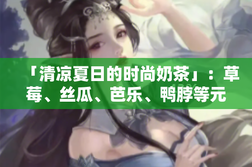 「清凉夏日的时尚奶茶」：草莓、丝瓜、芭乐、鸭脖等元素搭配解暑！