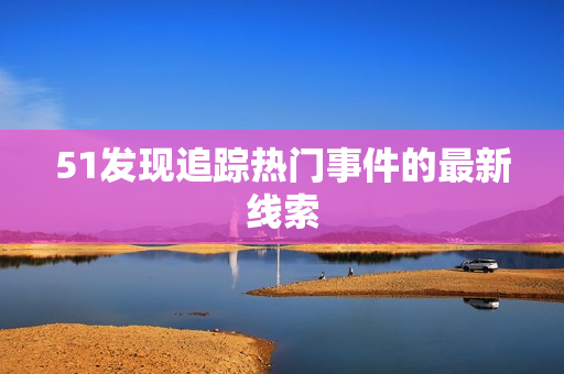 51发现追踪热门事件的最新线索