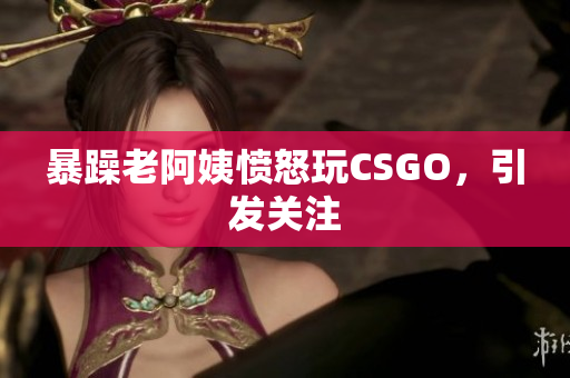 暴躁老阿姨愤怒玩CSGO，引发关注
