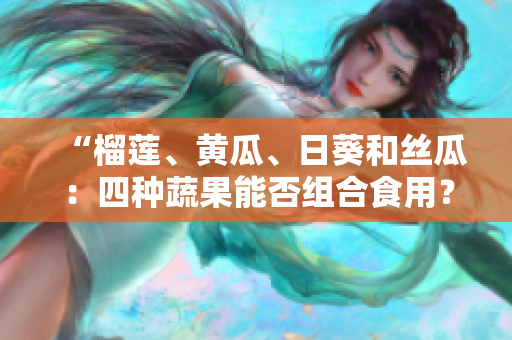 “榴莲、黄瓜、日葵和丝瓜：四种蔬果能否组合食用？”